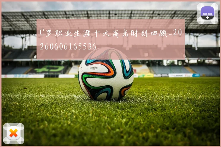 C罗职业生涯十大高光时刻回顾_20260606165536
