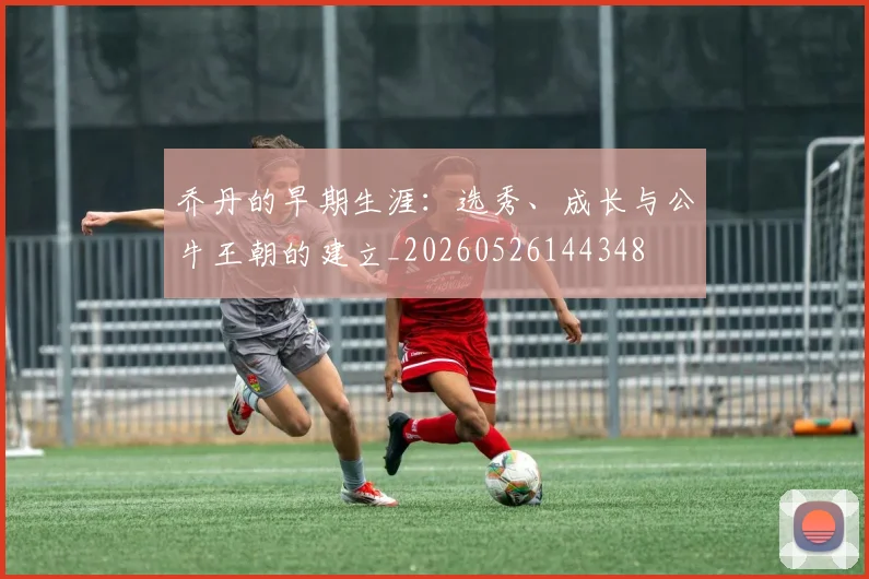 乔丹的早期生涯:选秀、成长与公牛王朝的建立_20260526144348