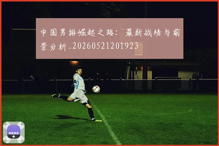 中国男排崛起之路：最新战绩与前景分析_20260521201923